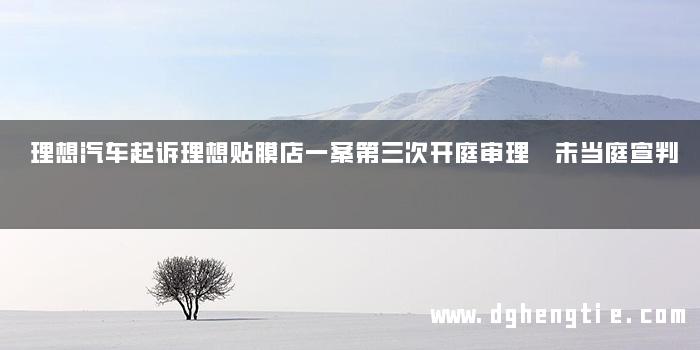 理想汽车起诉理想贴膜店一案第三次开庭审理 未当庭宣判